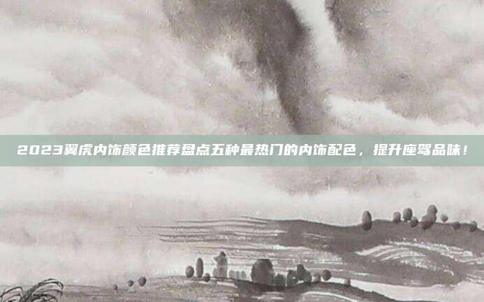 2023翼虎内饰颜色推荐盘点五种最热门的内饰配色，提升座驾品味！