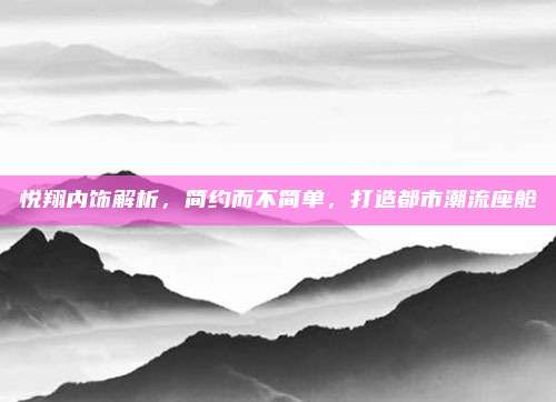 悦翔内饰解析，简约而不简单，打造都市潮流座舱