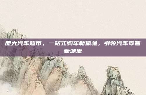 庞大汽车超市，一站式购车新体验，引领汽车零售新潮流