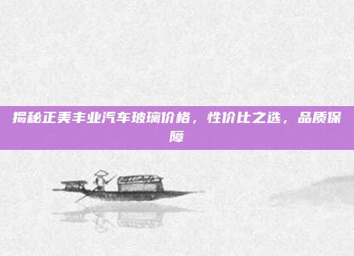 揭秘正美丰业汽车玻璃价格，性价比之选，品质保障