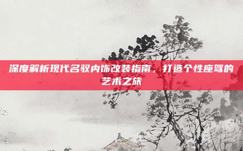深度解析现代名驭内饰改装指南，打造个性座驾的艺术之旅