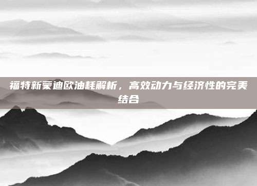 福特新蒙迪欧油耗解析，高效动力与经济性的完美结合