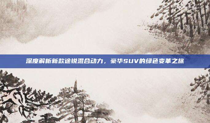 深度解析新款途锐混合动力，豪华SUV的绿色变革之旅