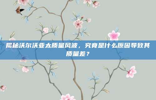 揭秘沃尔沃亚太质量风波，究竟是什么原因导致其质量差？