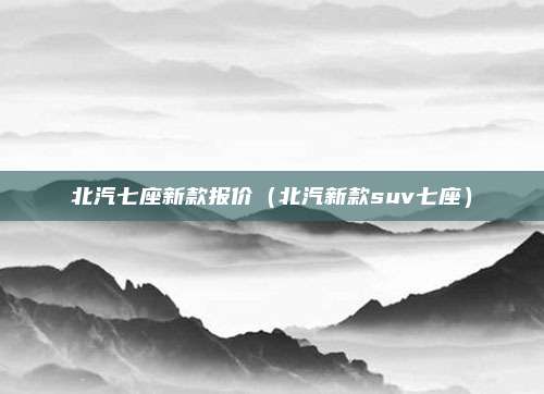 北汽七座新款报价(北汽新款suv七座)