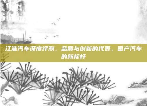 江淮汽车深度评测，品质与创新的代表，国产汽车的新标杆