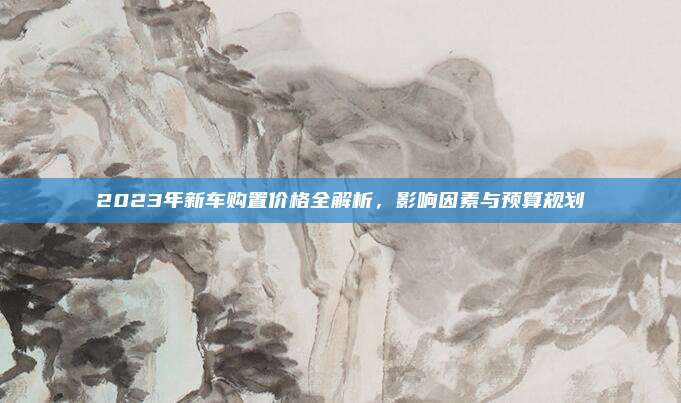 2023年新车购置价格全解析，影响因素与预算规划