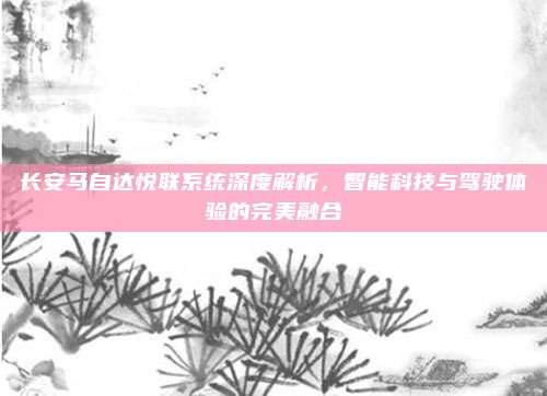 长安马自达悦联系统深度解析，智能科技与驾驶体验的完美融合