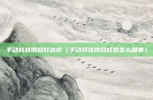 手动档挂倒档打齿轮（手动挡挂倒挡打齿怎么回事）