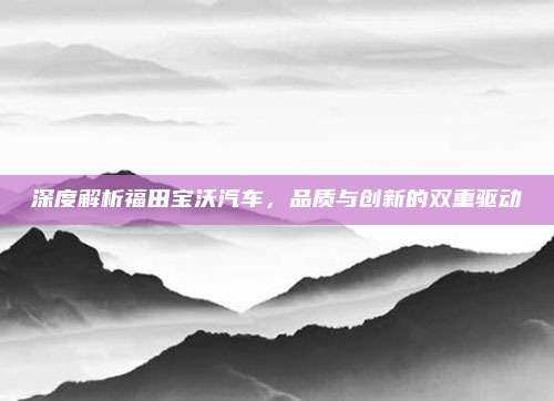 深度解析福田宝沃汽车，品质与创新的双重驱动
