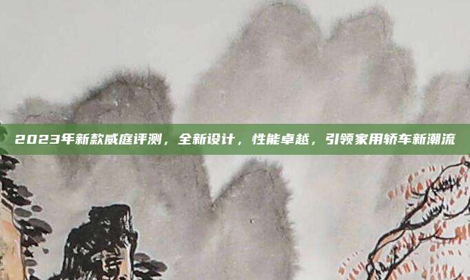2023年新款威庭评测，全新设计，性能卓越，引领家用轿车新潮流
