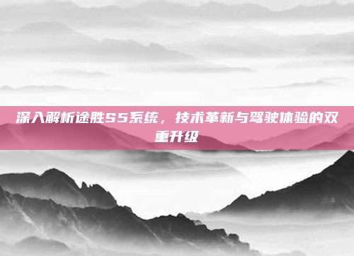 深入解析途胜S5系统，技术革新与驾驶体验的双重升级