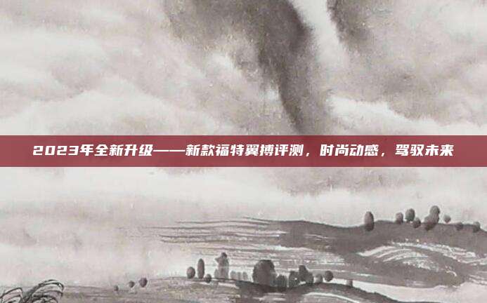 2023年全新升级——新款福特翼搏评测，时尚动感，驾驭未来