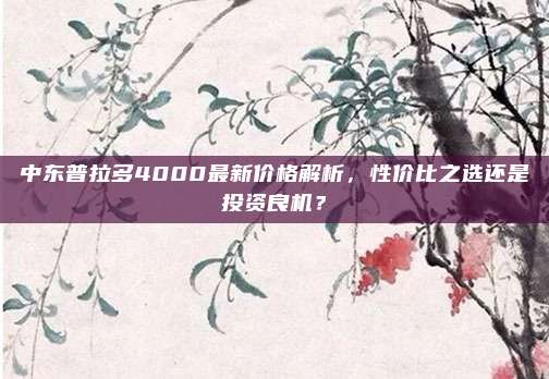 中东普拉多4000最新价格解析，性价比之选还是投资良机？