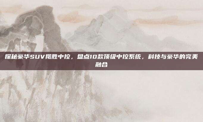 探秘豪华SUV揽胜中控，盘点10款顶级中控系统，科技与豪华的完美融合