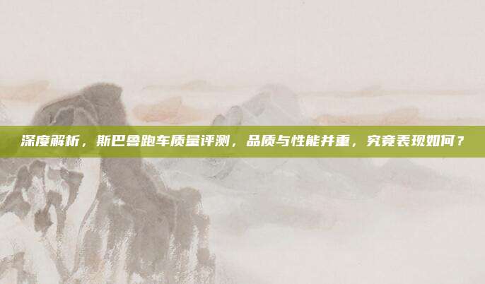 深度解析，斯巴鲁跑车质量评测，品质与性能并重，究竟表现如何？