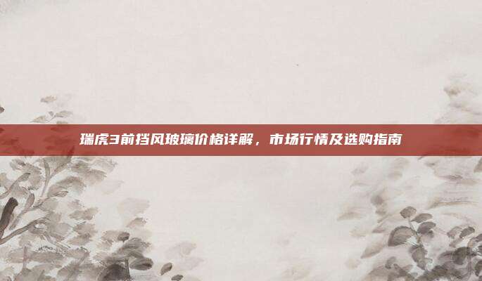 瑞虎3前挡风玻璃价格详解，市场行情及选购指南