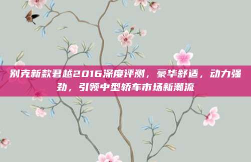 别克新款君越2016深度评测，豪华舒适，动力强劲，引领中型轿车市场新潮流