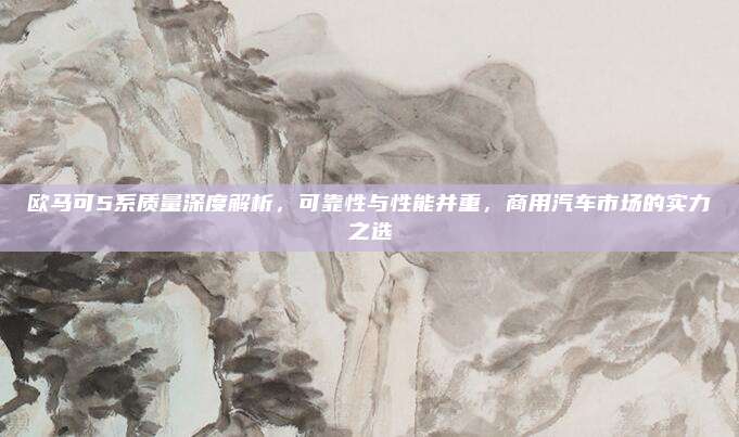 欧马可5系质量深度解析，可靠性与性能并重，商用汽车市场的实力之选