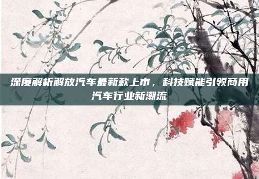 深度解析解放汽车最新款上市，科技赋能引领商用汽车行业新潮流
