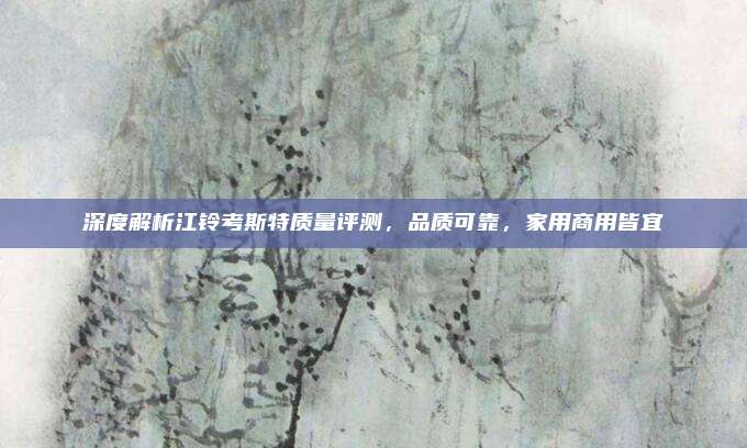 深度解析江铃考斯特质量评测，品质可靠，家用商用皆宜