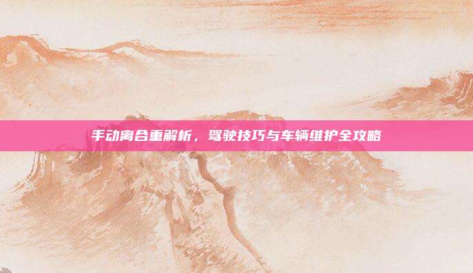 手动离合重解析，驾驶技巧与车辆维护全攻略