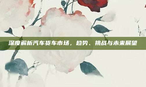 深度解析汽车货车市场，趋势、挑战与未来展望