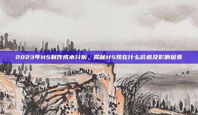 2023年H5制作成本分析，揭秘H5现在什么价格及影响因素