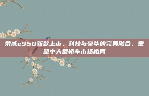 荣威e950新款上市，科技与豪华的完美融合，重塑中大型轿车市场格局