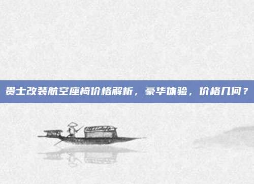 贵士改装航空座椅价格解析，豪华体验，价格几何？