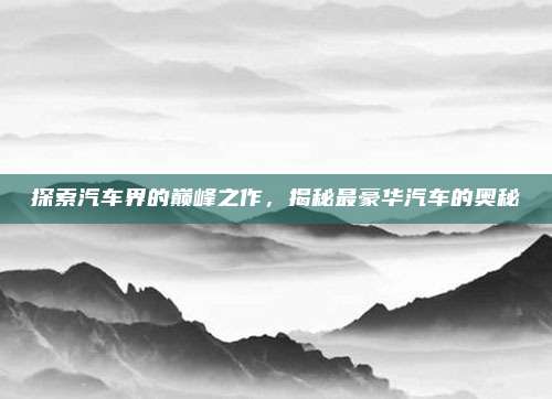 探索汽车界的巅峰之作，揭秘最豪华汽车的奥秘