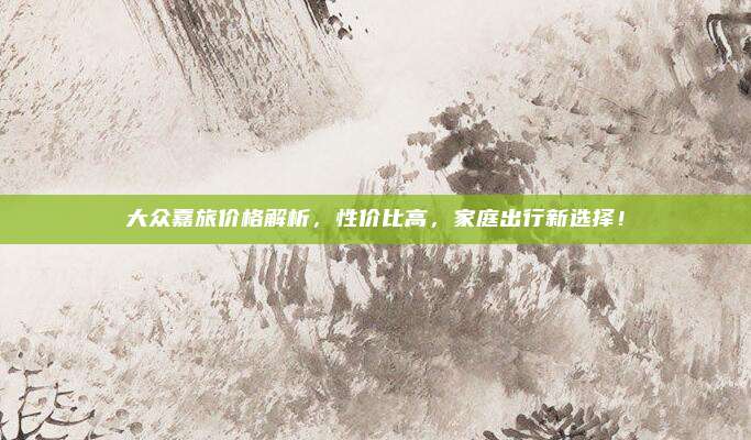 大众嘉旅价格解析，性价比高，家庭出行新选择！