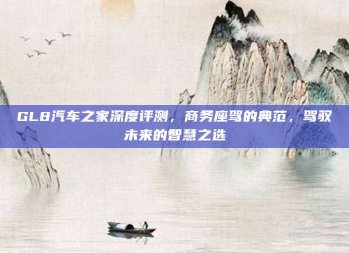 GL8汽车之家深度评测，商务座驾的典范，驾驭未来的智慧之选