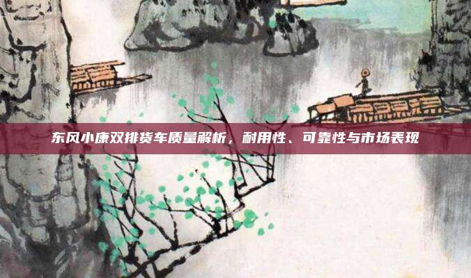东风小康双排货车质量解析，耐用性、可靠性与市场表现