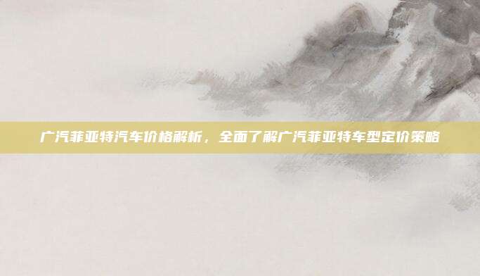 广汽菲亚特汽车价格解析，全面了解广汽菲亚特车型定价策略