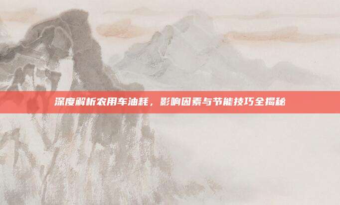 深度解析农用车油耗，影响因素与节能技巧全揭秘