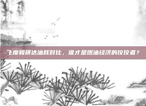 飞度和骐达油耗对比,谁才是燃油经济的佼佼者?