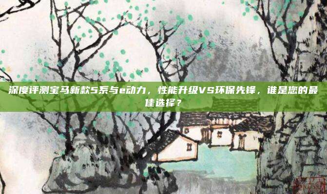 深度评测宝马新款5系与e动力，性能升级VS环保先锋，谁是您的最佳选择？