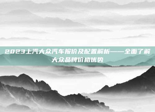 2023上汽大众汽车报价及配置解析——全面了解大众品牌价格优势