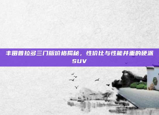 丰田普拉多三门版价格揭秘，性价比与性能并重的硬派SUV