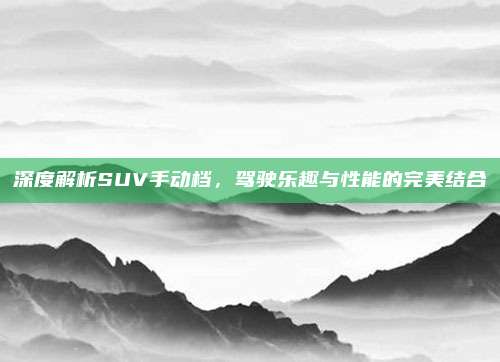深度解析SUV手动档，驾驶乐趣与性能的完美结合