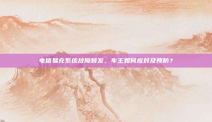 电信易充系统故障频发，车主如何应对及预防？