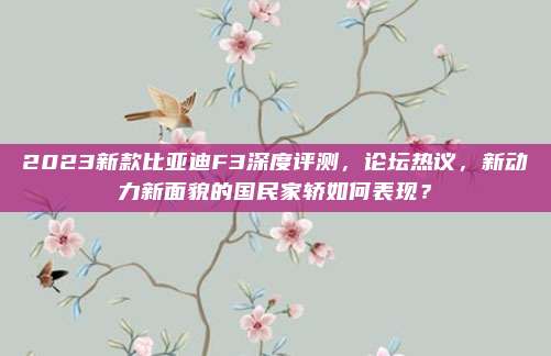 2023新款比亚迪F3深度评测，论坛热议，新动力新面貌的国民家轿如何表现？