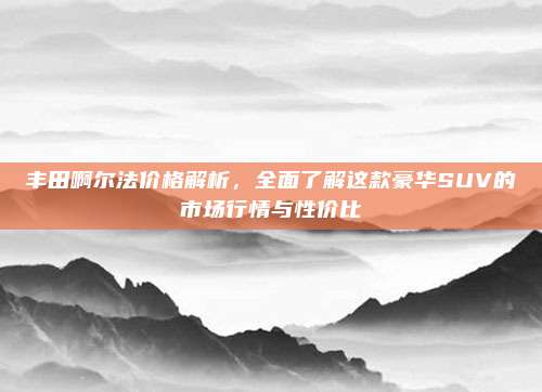丰田啊尔法价格解析，全面了解这款豪华SUV的市场行情与性价比
