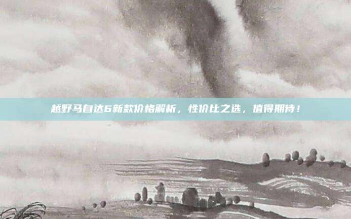 越野马自达6新款价格解析，性价比之选，值得期待！