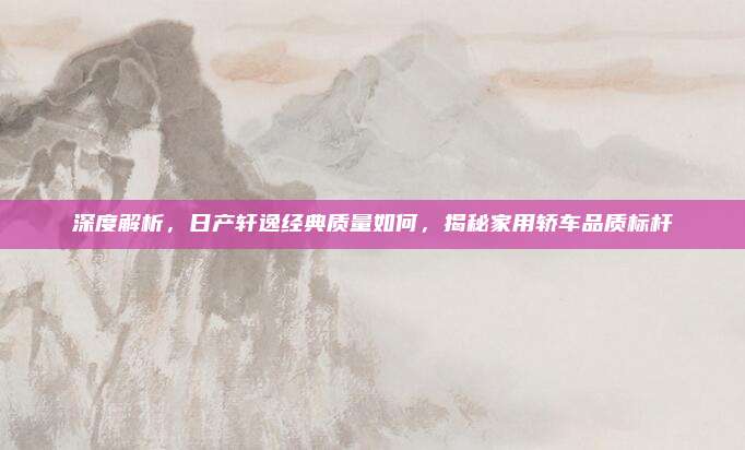 深度解析，日产轩逸经典质量如何，揭秘家用轿车品质标杆