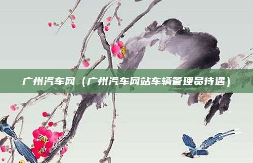 广州汽车网（广州汽车网站车辆管理员待遇）
