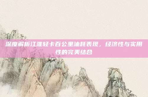 深度解析江淮轻卡百公里油耗表现，经济性与实用性的完美结合