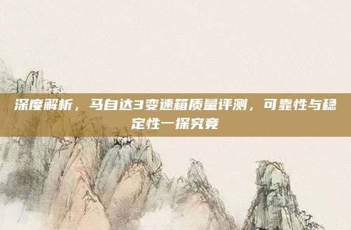 深度解析，马自达3变速箱质量评测，可靠性与稳定性一探究竟