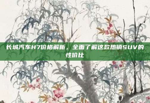 长城汽车H7价格解析,全面了解这款热销SUV的性价比